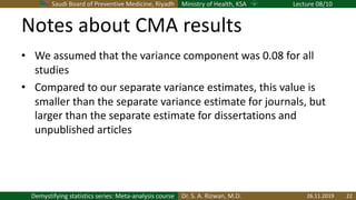 Saudi Board of Preventive Medicine, Riyadh Ministry of Health, KSA Lecture 08/10
Dr. S. A. Rizwan, M.D.Demystifying statistics series: Meta-analysis course
Notes about CMA results
• We assumed that the variance component was 0.08 for all
studies
• Compared to our separate variance estimates, this value is
smaller than the separate variance estimate for journals, but
larger than the separate estimate for dissertations and
unpublished articles
26.11.2019 22
 