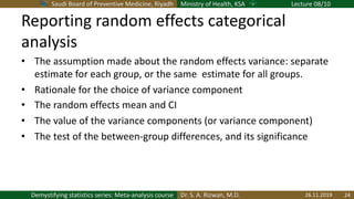Saudi Board of Preventive Medicine, Riyadh Ministry of Health, KSA Lecture 08/10
Dr. S. A. Rizwan, M.D.Demystifying statistics series: Meta-analysis course
Reporting random effects categorical
analysis
• The assumption made about the random effects variance: separate
estimate for each group, or the same estimate for all groups.
• Rationale for the choice of variance component
• The random effects mean and CI
• The value of the variance components (or variance component)
• The test of the between-group differences, and its significance
26.11.2019 24
 