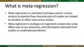 Saudi Board of Preventive Medicine, Riyadh Ministry of Health, KSA Lecture 08/10
Dr. S. A. Rizwan, M.D.Demystifying statistics series: Meta-analysis course
What is meta-regression?
• Meta-regression is a statistical technique used in a meta-
analysis to examine how characteristics of studies are related
to variation in effect sizes across studies
• Meta-regression is analogous to regression analysis but using
effect sizes as our outcomes, and information extracted from
studies as moderators/predictors
26.11.2019 25
 