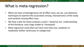 Saudi Board of Preventive Medicine, Riyadh Ministry of Health, KSA Lecture 08/10
Dr. S. A. Rizwan, M.D.Demystifying statistics series: Meta-analysis course
What is meta-regression?
• When we have a heterogeneous set of effect sizes, we can use statistical
techniques to examine the association among characteristics of the study
and variation among effect sizes
• We have a plan for these analyses a priori – based on our understanding
of the literature, and a logic model or framework
• Meta-regression used when we have more than one predictor or
moderator (either continuous or categorical)
26.11.2019 26
 