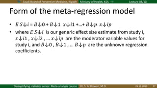 Saudi Board of Preventive Medicine, Riyadh Ministry of Health, KSA Lecture 08/10
Dr. S. A. Rizwan, M.D.Demystifying statistics series: Meta-analysis course
Form of the meta-regression model
• ! "↓# = $↓0 + $↓1  %↓#1 +…+ $↓& %↓#&
• where ! "↓#  is our generic effect size estimate from study i,
%↓#1 , %↓#2 , … %↓#&  are the moderator variable values for
study i, and $↓0 , $↓1 , … $↓&  are the unknown regression
coefficients.
26.11.2019 27
 
