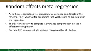 Saudi Board of Preventive Medicine, Riyadh Ministry of Health, KSA Lecture 08/10
Dr. S. A. Rizwan, M.D.Demystifying statistics series: Meta-analysis course
Random effects meta-regression
• As in the categorical analysis discussion, we will need an estimate of the
random effects variance for our studies that will be used as our weights in
the regression
• There are many ways to compute the variance component in a random
effects meta-regression
• For now, let’s assume a single variance component for all studies.
26.11.2019 29
 