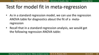 Saudi Board of Preventive Medicine, Riyadh Ministry of Health, KSA Lecture 08/10
Dr. S. A. Rizwan, M.D.Demystifying statistics series: Meta-analysis course
Test for model fit in meta-regression
• As in a standard regression model, we can use the regression
ANOVA table for diagnostics about the fit of a meta-
regression
• Recall that in a standard regression analysis, we would get
the following regression ANOVA table:
26.11.2019 30
 