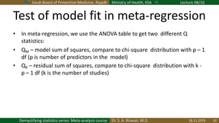 Saudi Board of Preventive Medicine, Riyadh Ministry of Health, KSA Lecture 08/10
Dr. S. A. Rizwan, M.D.Demystifying statistics series: Meta-analysis course
Test of model fit in meta-regression
• In meta-regression, we use the ANOVA table to get two different Q
statistics:
• QM – model sum of squares, compare to chi-square distribution with p – 1
df (p is number of predictors in the model)
• QR – residual sum of squares, compare to chi-square distribution with k -
p – 1 df (k is the number of studies)
26.11.2019 32
 