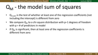 Saudi Board of Preventive Medicine, Riyadh Ministry of Health, KSA Lecture 08/10
Dr. S. A. Rizwan, M.D.Demystifying statistics series: Meta-analysis course
QM - the model sum of squares
• Qmodel is the test of whether at least one of the regression coefficients (not
including the intercept) is different from zero
• We compare QM to a chi-square distribution with p–1 degrees of freedom
with p = # of predictors in model
• If QM is significant, then at least one of the regression coefficients is
different from zero
26.11.2019 33
 