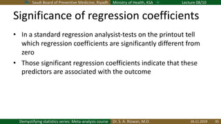Saudi Board of Preventive Medicine, Riyadh Ministry of Health, KSA Lecture 08/10
Dr. S. A. Rizwan, M.D.Demystifying statistics series: Meta-analysis course
Significance of regression coefficients
• In a standard regression analysist-tests on the printout tell
which regression coefficients are significantly different from
zero
• Those significant regression coefficients indicate that these
predictors are associated with the outcome
26.11.2019 35
 
