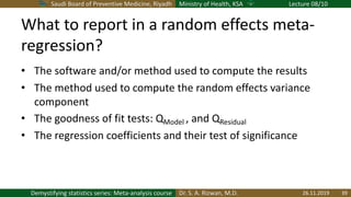 Saudi Board of Preventive Medicine, Riyadh Ministry of Health, KSA Lecture 08/10
Dr. S. A. Rizwan, M.D.Demystifying statistics series: Meta-analysis course
What to report in a random effects meta-
regression?
• The software and/or method used to compute the results
• The method used to compute the random effects variance
component
• The goodness of fit tests: QModel , and QResidual
• The regression coefficients and their test of significance
26.11.2019 39
 