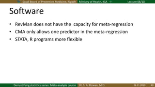 Saudi Board of Preventive Medicine, Riyadh Ministry of Health, KSA Lecture 08/10
Dr. S. A. Rizwan, M.D.Demystifying statistics series: Meta-analysis course
Software
• RevMan does not have the capacity for meta-regression
• CMA only allows one predictor in the meta-regression
• STATA, R programs more flexible
26.11.2019 40
 