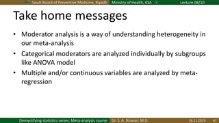 Saudi Board of Preventive Medicine, Riyadh Ministry of Health, KSA Lecture 08/10
Dr. S. A. Rizwan, M.D.Demystifying statistics series: Meta-analysis course
Take home messages
• Moderator analysis is a way of understanding heterogeneity in
our meta-analysis
• Categorical moderators are analyzed individually by subgroups
like ANOVA model
• Multiple and/or continuous variables are analyzed by meta-
regression
26.11.2019 41
 