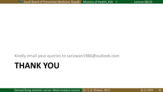Saudi Board of Preventive Medicine, Riyadh Ministry of Health, KSA Lecture 08/10
Dr. S. A. Rizwan, M.D.Demystifying statistics series: Meta-analysis course
THANK YOU
Kindly email your queries to sarizwan1986@outlook.com
26.11.2019 42
 