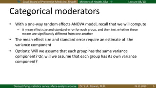 Saudi Board of Preventive Medicine, Riyadh Ministry of Health, KSA Lecture 08/10
Dr. S. A. Rizwan, M.D.Demystifying statistics series: Meta-analysis course
Categorical moderators
• With a one-way random effects ANOVA model, recall that we will compute
– A mean effect size and standard error for each group, and then test whether these
means are significantly different from one another
• The mean effect size and standard error require an estimate of the
variance component
• Options: Will we assume that each group has the same variance
component? Or, will we assume that each group has its own variance
component?
26.11.2019 5
 