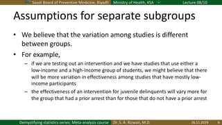 Saudi Board of Preventive Medicine, Riyadh Ministry of Health, KSA Lecture 08/10
Dr. S. A. Rizwan, M.D.Demystifying statistics series: Meta-analysis course
Assumptions for separate subgroups
• We believe that the variation among studies is different
between groups.
• For example,
– if we are testing out an intervention and we have studies that use either a
low-income and a high-income group of students, we might believe that there
will be more variation in effectiveness among studies that have mostly low-
income participants
– the effectiveness of an intervention for juvenile delinquents will vary more for
the group that had a prior arrest than for those that do not have a prior arrest
26.11.2019 6
 