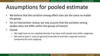 Saudi Board of Preventive Medicine, Riyadh Ministry of Health, KSA Lecture 08/10
Dr. S. A. Rizwan, M.D.Demystifying statistics series: Meta-analysis course
Assumptions for pooled estimate
• We believe that the variation among effect sizes are the same no matter
the group.
• For an intervention review, we may assume that the variation among
studies does not differ within the groups of interest
• Caveat
– We might have to use a pooled estimate if we have small sample sizes within subgroups
– We need at least 5 cases (in general) to be able to estimate a separate variance
component for each subgroup
26.11.2019 7
 