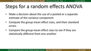 Saudi Board of Preventive Medicine, Riyadh Ministry of Health, KSA Lecture 08/10
Dr. S. A. Rizwan, M.D.Demystifying statistics series: Meta-analysis course
Steps for a random effects ANOVA
• Make a decision about the use of a pooled or a separate
estimate of the variance component
• Compute the group mean effect sizes, and their standard
errors
• Compare the group mean effect sizes to see if they are
statistically different from one another
26.11.2019 9
 