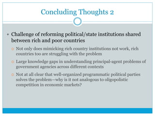 Concluding Thoughts 2
 Challenge of reforming political/state institutions shared
between rich and poor countries
 Not only does mimicking rich country institutions not work, rich
countries too are struggling with the problem
 Large knowledge gaps in understanding principal-agent problems of
government agencies across different contexts
 Not at all clear that well-organized programmatic political parties
solves the problem—why is it not analogous to oligopolistic
competition in economic markets?
 