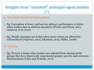 Insights from “standard” principal-agent models
1. Incentives of political leaders matter
 Eg: Corruption is lower, and service delivery performance is better
when leaders face re-election incentives (Ferraz and Finan, 2011;
deJanvry et al, 2012)
 Eg: Health outcomes are better when more voters are effectively
enfranchised (Fujiwara, 2015; Khemani, 2015; Miller, 2008)
2. Selection
 Eg: Poverty is lower when leaders are selected from among social
groups that have historically experienced greater poverty and economic
discrimination (Chin and Prakash, 2011)
 