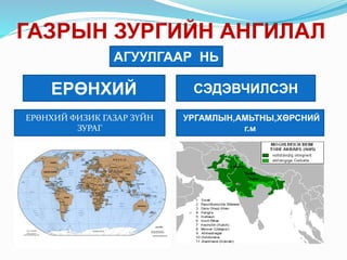 ГАЗРЫН ЗУРГИЙН АНГИЛАЛ
АГУУЛГААР НЬ
ЕРӨНХИЙ СЭДЭВЧИЛСЭН
ЕРӨНХИЙ ФИЗИК ГАЗАР ЗҮЙН
ЗУРАГ
УРГАМЛЫН,АМЬТНЫ,ХӨРСНИЙ
г.м
 