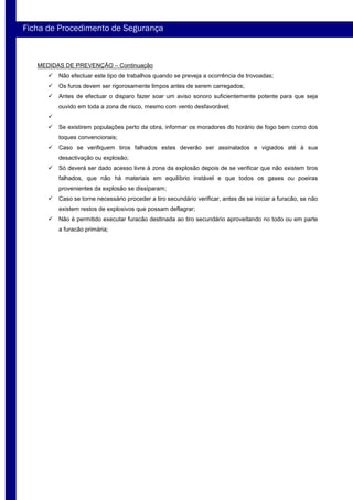 MEDIDAS DE PREVENÇÃO – Continuação
Não efectuar este tipo de trabalhos quando se preveja a ocorrência de trovoadas;
Os furos devem ser rigorosamente limpos antes de serem carregados;
Antes de efectuar o disparo fazer soar um aviso sonoro suficientemente potente para que seja
ouvido em toda a zona de risco, mesmo com vento desfavorável;
Se existirem populações perto da obra, informar os moradores do horário de fogo bem como dos
toques convencionais;
Caso se verifiquem tiros falhados estes deverão ser assinalados e vigiados até à sua
desactivação ou explosão;
Só deverá ser dado acesso livre à zona da explosão depois de se verificar que não existem tiros
falhados, que não há materiais em equilíbrio instável e que todos os gases ou poeiras
provenientes da explosão se dissiparam;
Caso se torne necessário proceder a tiro secundário verificar, antes de se iniciar a furacão, se não
existem restos de explosivos que possam deflagrar;
Não é permitido executar furacão destinada ao tiro secundário aproveitando no todo ou em parte
a furacão primária;
Ficha de Procedimento de Segurança
 