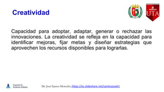 Creatividad
Capacidad para adoptar, adaptar, generar o rechazar las
innovaciones. La creatividad se refleja en la capacidad para
identificar mejoras, fijar metas y diseñar estrategias que
aprovechen los recursos disponibles para lograrlas.
Dr. José Santos-Morocho. https://es.slideshare.net/santosjosek1
 