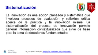 Sistematización
La innovación es una acción planeada y sistemática que
involucra procesos de evaluación y reflexión crítica
acerca de la práctica y la innovación misma. La
sistematización del proceso de innovación permite
generar información contextualizada que sirve de base
para la toma de decisiones fundamentadas
Dr. José Santos-Morocho. https://es.slideshare.net/santosjosek1
 