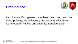 Profundidad
La innovación genera cambios en las en las
concepciones, las actitudes y las prácticas educativas.
La innovación implica una auténtica transformación.
Dr. José Santos-Morocho. https://es.slideshare.net/santosjosek1
 