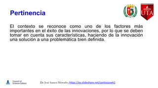 Pertinencia
El contexto se reconoce como uno de los factores más
importantes en el éxito de las innovaciones, por lo que se deben
tomar en cuenta sus características, haciendo de la innovación
una solución a una problemática bien definida.
Dr. José Santos-Morocho. https://es.slideshare.net/santosjosek1
 
