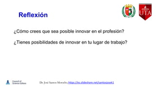 Reflexión
¿Cómo crees que sea posible innovar en el profesión?
¿Tienes posibilidades de innovar en tu lugar de trabajo?
Dr. José Santos-Morocho. https://es.slideshare.net/santosjosek1
 