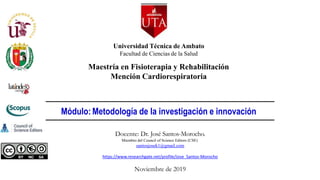 Docente: Dr. José Santos-Morocho.
Miembro del Council of Science Editors (CSE)
santosjosek1@gmail.com
https://www.researchgate.net/profile/Jose_Santos-Morocho
Noviembre de 2019
Universidad Técnica de Ambato
Facultad de Ciencias de la Salud
Maestría en Fisioterapia y Rehabilitación
Mención Cardiorespiratoria
Módulo: Metodología de la investigación e innovación
 