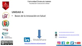 Universidad Técnica de Ambato
Facultad de Ciencias de la Salud
UNIDAD 4:
• Bases de la innovación en Salud
santosjosek1@gmail.com
https://www.linkedin.com/in/jos%E9- santos-morocho-52719992/
https://www.researchgate.net/profile/Jose_Santos-Morocho
https://es.slideshare.net/santosjosek1
 