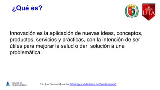 ¿Qué es?
Innovación es la aplicación de nuevas ideas, conceptos,
productos, servicios y prácticas, con la intención de ser
útiles para mejorar la salud o dar solución a una
problemática.
Dr. José Santos-Morocho. https://es.slideshare.net/santosjosek1
 