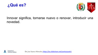 ¿Qué es?
Innovar significa, tornarse nuevo o renovar, introducir una
novedad.
Dr. José Santos-Morocho. https://es.slideshare.net/santosjosek1
 