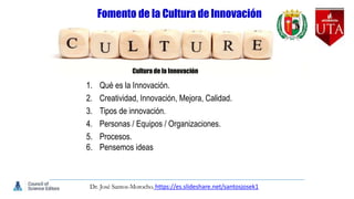 Fomento de la Cultura de Innovación
Cultura de la Innovación
1. Qué es la Innovación.
2. Creatividad, Innovación, Mejora, Calidad.
3. Tipos de innovación.
4. Personas / Equipos / Organizaciones.
5. Procesos.
6. Pensemos ideas
Dr. José Santos-Morocho. https://es.slideshare.net/santosjosek1
 