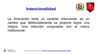 Intencionalidad
La innovación tiene un carácter intencional, es un
cambio que deliberadamente se propone lograr una
mejora. Una intención congruente con el marco
institucional.
Dr. José Santos-Morocho. https://es.slideshare.net/santosjosek1
 