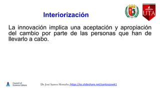 Interiorización
La innovación implica una aceptación y apropiación
del cambio por parte de las personas que han de
llevarlo a cabo.
Dr. José Santos-Morocho. https://es.slideshare.net/santosjosek1
 