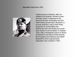 Mussolini Gains Power 1922
Violent groups of fascists, often ex-
soldiers and students, formed in post-
war Italy, partly in response to the
growing success of socialism and the
weak central government. Mussolini, a
pre-war firebrand, rose to their head,
supported by industrialists and
landowners who saw facists as a short
term answer to the socialists. In October
1922, after a threatened march on Rome
by Mussolini and black shirted fascists,
the king gave into pressure and asked
Mussolini to form a government.
Opposition was crushed in 1923.
 