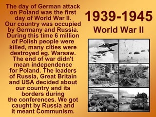 1939-1945
World War II
The day of German attack
on Poland was the first
day of World War II.
Our country was occupied
by Germany and Russia.
During this time 6 million
of Polish people were
killed, many cities were
destroyed eg. Warsaw.
The end of war didn't
mean independence
for Poland. The leaders
of Russia, Great Britain
and USA decided about
our country and its
borders during
the conferences. We got
caught by Russia and
it meant Communism.
 