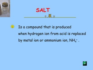 Is a compound that is produced when hydrogen ion from acid is replaced by metal ion or ammonium ion, NH 4 +  . SALT 