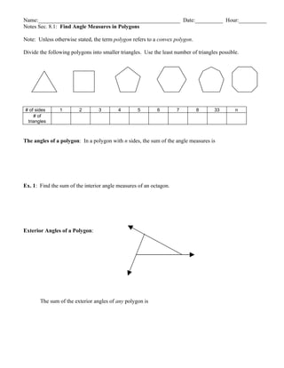 Name:___________________________________________________ Date:__________ Hour:__________
Notes Sec. 8.1: Find Angle Measures in Polygons

Note: Unless otherwise stated, the term polygon refers to a convex polygon.

Divide the following polygons into smaller triangles. Use the least number of triangles possible.




# of sides      1        2       3        4        5        6        7        8       33       n
    # of
 triangles



The angles of a polygon: In a polygon with n sides, the sum of the angle measures is




Ex. 1: Find the sum of the interior angle measures of an octagon.




Exterior Angles of a Polygon:




       The sum of the exterior angles of any polygon is
 