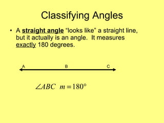 Classifying Angles A  straight angle  “looks like” a straight line, but it actually is an angle.  It measures  exactly  180 degrees.  A  B  C 