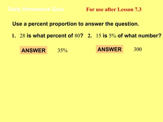 Daily Homework Quiz For use after Lesson 7.3 Use a percent proportion to answer the question. 1 . 28  is what percent of  80 ? 2 . 15  is  5%  of what number? ANSWER 35% ANSWER 300 