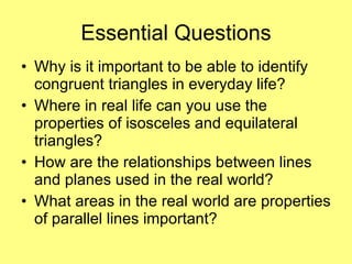 Essential Questions Why is it important to be able to identify congruent triangles in everyday life? Where in real life can you use the properties of isosceles and equilateral triangles? How are the relationships between lines and planes used in the real world? What areas in the real world are properties of parallel lines important? 