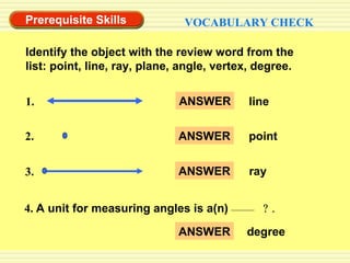 Prerequisite Skills VOCABULARY CHECK Identify the object with the review word from the list: point, line, ray, plane, angle, vertex, degree. 2. 1. 3. ANSWER line ANSWER point ANSWER ray 4.  A unit for measuring angles is a(n)   ? . ANSWER degree 