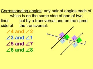 1 2 3 4 5 6 7 8 t  4 and   2   3 and   1  5 and   7  6 and   8 Corresponding angles : any pair of angles each of  which is on the same side of one of two lines  cut by a transversal and on the same side of  the transversal.  