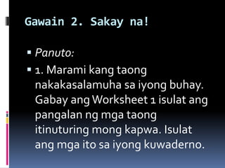 Gawain 2. Sakay na!
 Panuto:
 1. Marami kang taong
nakakasalamuha sa iyong buhay.
Gabay ang Worksheet 1 isulat ang
pangalan ng mga taong
itinuturing mong kapwa. Isulat
ang mga ito sa iyong kuwaderno.
 