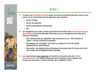 Enfin !
               Il existe une multitude de droits quant à la tenure forestière/foncière mais ils sont
               confus et les mécanismes de leur garantie sont variables
                •   Droits d’usage
                •   Droits de propriété
                •   Droit d’exploitation commerciale
                •   Etc.
               Un changement du cadre juridico-institutionnel entraîne des transformations dans
               les pratiques environnementales liées elles aussi au changement de statut de la
               ressource (Kassibo)
                •   Des communautés qui ‘gaspillent’ des ressources car un « Etat lointain et
                    Jeune » s’en est attribué la propriété
                •   Des paysans qui ‘protègent’ les arbres au champ car la loi les en fait
                    propriétaires et gestionnaires
                •   Des quotas qui amènent plus de femmes et de jeunes dans les lieux où les Lois
                    sont votées et les Réglementations décidées


               Les organisations sous régionales africaines en évolution vers des ‘droits
               communautaires’ en matière de gouvernance foncière et de la gestion des
               ressources naturelles ? (charte foncière de la CEDEAO, CILSS)…


Février 2009
 