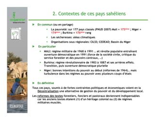 2. Contextes de ces pays sahéliens

                   En commun (ou en partage)
                             La pauvreté: sur 177 pays classés (PNUD 2007) Mali = 173ième ; Niger =
                             174ième ; Burkina = 176ième rang
                             Les sécheresses: aléas climatiques
                             Organisations sous régionales: CILSS; CEDEAO; Bassin du Niger
                   En particulier
                    •   MALI: régime militaire de 1968 à 1991 … et révolte populaire entraînant
                        ouverture démocratique en 1991 (force de la société civile, critique du
                        service forestier et des pouvoirs centraux, …)
                    •   Burkina: régime révolutionnaire de 1983 à 1887 et ses arrières effets.
                        Transition, puis ouverture démocratique plurielle
                    •   Niger: bonnes intentions du pouvoir au début (réformes de 1964)… mais
                        turbulence dans les régimes au pouvoir avec plusieurs coups d’états


                   En définitive
               Tous ces pays, soumis à de fortes contraintes politiques et économiques voient en la
                  Décentralisation une alternative de gestion du pouvoir et du développement local.
               Les reformes des textes forestiers, fonciers et pastoraux deviennent indispensables
                   car les anciens textes étaient (1) d’un héritage colonial ou (2) de régimes
                   militaires musclés.
Février 2009
 