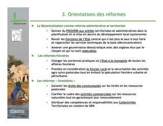 3. Orientations des réformes

               La Décentralisation comme reforme administrative et territoriale
                         Donner du POUVOIR aux entités territoriales et administratives dans la
                         planification et la mise en œuvre du développement local (autonomie)
                         Revoir les fonctions de l’Etat central qui n’est plus le seul à tout faire
                         et rapprocher les services techniques de la base (déconcentration)
                         Amener une gouvernance démocratique avec des organes élus par le
                         citoyen et qui lui sont redevables
               Les réformes foncières
                         Changer les anciennes pratiques où l’Etat a le monopole de toutes les
                         affaires foncières
                         Prendre en considération le foncier rural et la sécurisation des activités
                         agro sylvo pastorales tout en évitant la spéculation foncière urbaine et
                         périurbaine
               Les reformes « forestières »
                         Garantir les droits des communautés sur les forêts et les ressources
                         pastorales
                         Clarifier le cadre des activités commerciales sur les ressources
                         naturelles tout en garantissant leur renouvellement
                         Attribuer des compétences et responsabilités aux Collectivités
                         Territoriales en matière de GRN

Février 2009
 