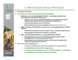 3. Mise en oeuvre de ces réformes(2)
               2. REFORMES FONCIERES
                  De très bonnes intensions et quelques bonnes pratiques
                   •   Burkina: Loi sur la réorganisation foncière …et politique nationale de
                       sécurisation du foncier en milieu rural
                            Consensus sur la fin du monopole étatique et reconnaissance des droits
                            légitimes de propriété foncière (communautés, exploitants…)
                            Discrimination positive envers les femmes
                            Décentralisation des niveaux de gestion avec un service foncier rural
                   •   Niger: Principes d’orientation du code rural …et ses applications en matière
                       foncière
                            Commissions foncières à tous les niveaux (village, commune, département)
                            Reconnaissance officielle de la chefferie coutumière
                   •   Mali: Loi d’orientation agricole …et Code Domanial et Foncier
                            Discrimination positive envers les femmes et jeunes dans les zones
                            aménagées (10 à 15% des superficies au moins)
                            Reconnaissance des conventions locales comme moyen de gestion des
                            ressources locales selon la coutume
                  Mais encore des ambiguïtés sur…
                            La preuve simplifiée des droits de propriété pour les agriculteurs
                            La prépondérance des droits d’usages/accès
                            Les enjeux de privatisation avec de « nouveaux acteurs » investisseurs
                            La coordination entre Chefs coutumiers et Maires
Février 2009
 