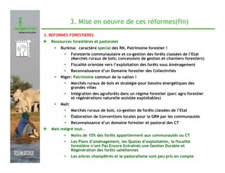 3. Mise en oeuvre de ces réformes(fin)
               3. REFORMES FORESTIERES
                  Ressources forestières et pastorales
                   •   Burkina: caractère spécial des RN, Patrimoine forestier !
                               Foresterie communautaire et co-gestion des forêts classées de l’Etat
                               (Marchés ruraux de bois; concessions de gestion et chantiers forestiers)
                               Fiscalité orientée vers l’exploitation des forêts sous Aménagement
                               Reconnaissance d’un Domaine forestier des Collectivités
                   •   Niger: Patrimoine commun de la nation !
                               Marchés ruraux de bois et stratégie pour besoins énergétiques des
                               grandes villes
                               Intégration des agroforêts dans un régime forestier (parc agro forestier
                               et régénérations naturelle assistée exploitables)
                   •   Mali:
                               Marchés ruraux de bois, co-gestion de forêts classées de l’Etat
                               Élaboration de Conventions locales pour la GRN par les communautés
                               Reconnaissance d’un domaine forestier et pastoral des CT
                  Mais malgré tout…
                               Moins de 10% des forêts appartiennent aux communautés ou CT
                               Les Plans d’aménagement, les Quotas d’exploitation, la fiscalité
                               forestière n’ont Pas Encore Entraînés une Gestion Durable et
                               Régénération des forêts sahéliennes
Février 2009
                               Les arbres champêtres et le pastoralisme sont peu pris en compte
 