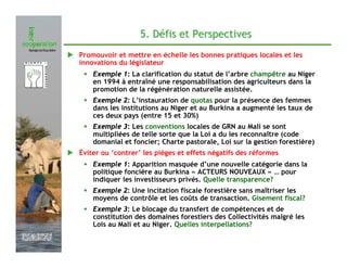 5. Défis et Perspectives
               Promouvoir et mettre en échelle les bonnes pratiques locales et les
               innovations du législateur
                • Exemple 1: La clarification du statut de l’arbre champêtre au Niger
                   en 1994 à entraîné une responsabilisation des agriculteurs dans la
                   promotion de la régénération naturelle assistée.
                • Exemple 2: L’instauration de quotas pour la présence des femmes
                   dans les institutions au Niger et au Burkina a augmenté les taux de
                   ces deux pays (entre 15 et 30%)
                • Exemple 3: Les conventions locales de GRN au Mali se sont
                   multipliées de telle sorte que la Loi a du les reconnaître (code
                   domanial et foncier; Charte pastorale, Loi sur la gestion forestière)
               Éviter ou ‘contrer’ les pièges et effets négatifs des réformes
                • Exemple 1: Apparition masquée d’une nouvelle catégorie dans la
                   politique foncière au Burkina « ACTEURS NOUVEAUX » … pour
                   indiquer les investisseurs privés. Quelle transparence?
                • Exemple 2: Une incitation fiscale forestière sans maîtriser les
                   moyens de contrôle et les coûts de transaction. Gisement fiscal?
                • Exemple 3: Le blocage du transfert de compétences et de
                   constitution des domaines forestiers des Collectivités malgré les
                   Lois au Mali et au Niger. Quelles interpellations?
Février 2009
 